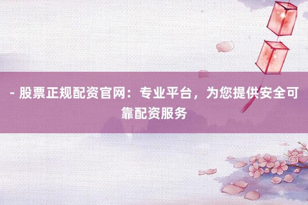- 股票正规配资官网：专业平台，为您提供安全可靠配资服务