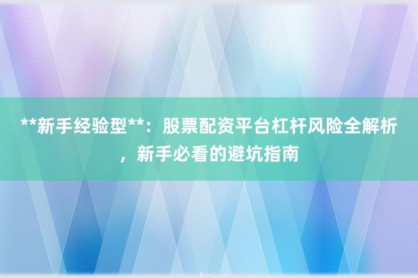 **新手经验型**：股票配资平台杠杆风险全解析，新手必看的避坑指南