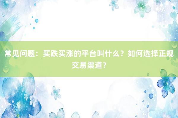 常见问题：买跌买涨的平台叫什么？如何选择正规交易渠道？