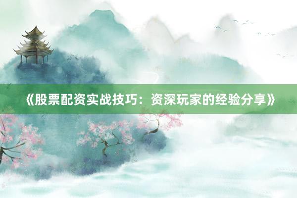 《股票配资实战技巧：资深玩家的经验分享》