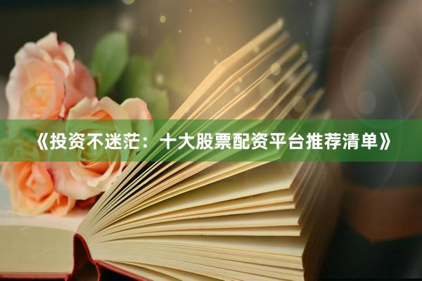 《投资不迷茫：十大股票配资平台推荐清单》