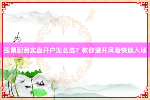 股票配资实盘开户怎么选？教你避开风险快速入场