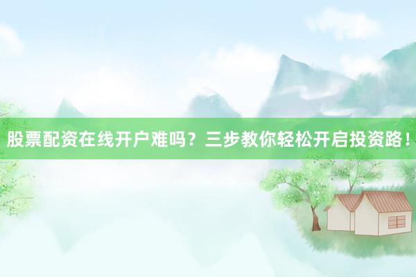 股票配资在线开户难吗？三步教你轻松开启投资路！