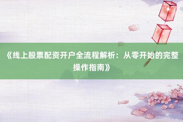《线上股票配资开户全流程解析:从零开始的完整操作指南》