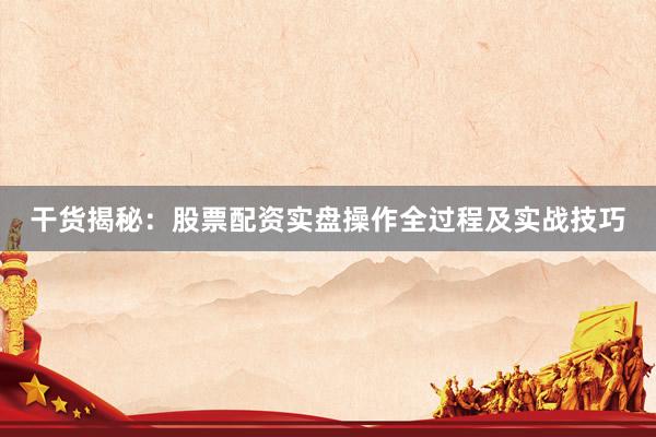 干货揭秘:股票配资实盘操作全过程及实战技巧