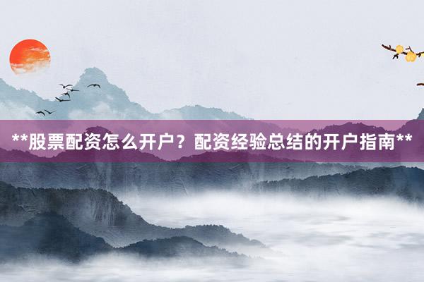 **股票配资怎么开户？配资经验总结的开户指南**