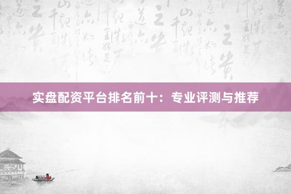 实盘配资平台排名前十:专业评测与推荐