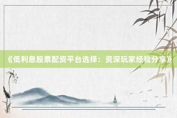 《低利息股票配资平台选择：资深玩家经验分享》