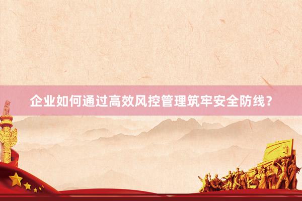 企业如何通过高效风控管理筑牢安全防线？
