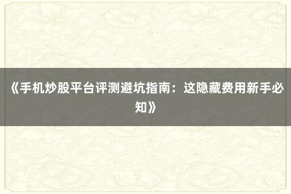 《手机炒股平台评测避坑指南:这隐藏费用新手必知》