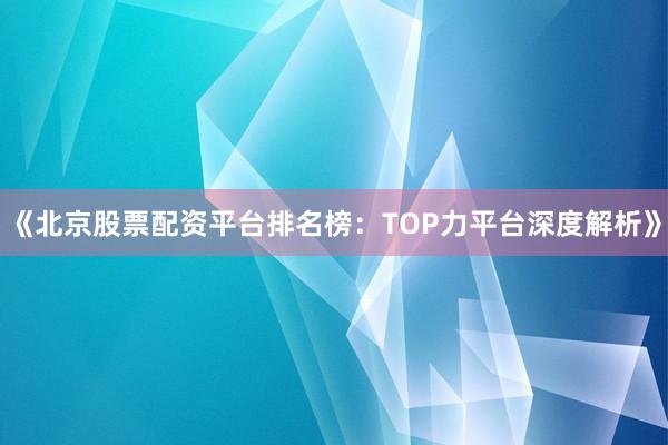 《北京股票配资平台排名榜:TOP力平台深度解析》
