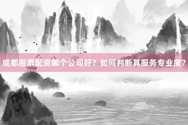 成都股票配资哪个公司好?如何判断其服务专业度?