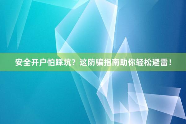 安全开户怕踩坑?这防骗指南助你轻松避雷!