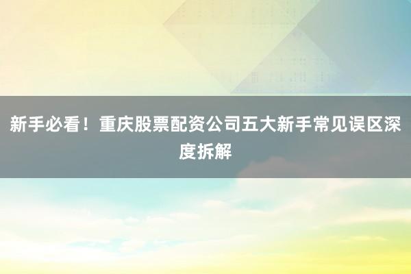 新手必看!重庆股票配资公司五大新手常见误区深度拆解