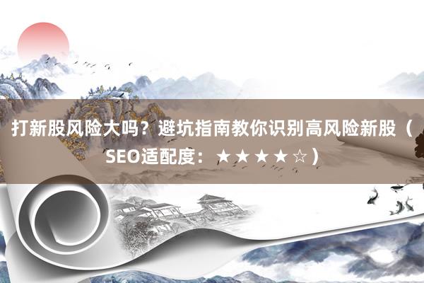 打新股风险大吗?避坑指南教你识别高风险新股(SEO适配度:★★★★☆)