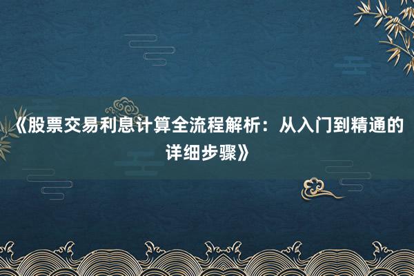《股票交易利息计算全流程解析:从入门到精通的详细步骤》