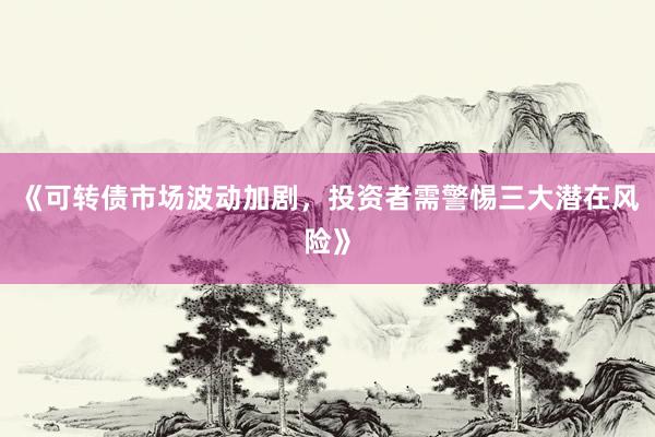 《可转债市场波动加剧，投资者需警惕三大潜在风险》