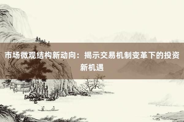 市场微观结构新动向：揭示交易机制变革下的投资新机遇