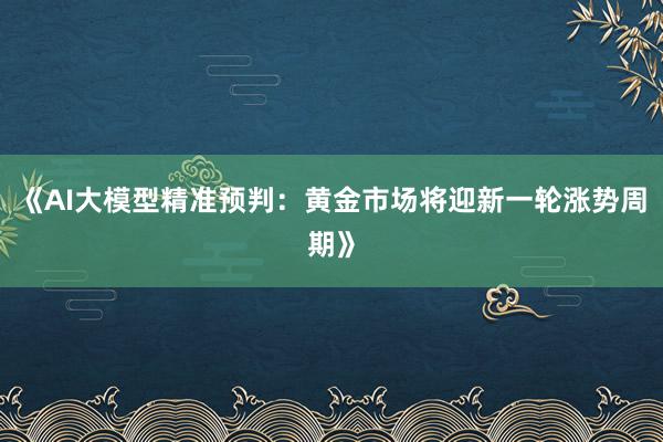 《AI大模型精准预判：黄金市场将迎新一轮涨势周期》