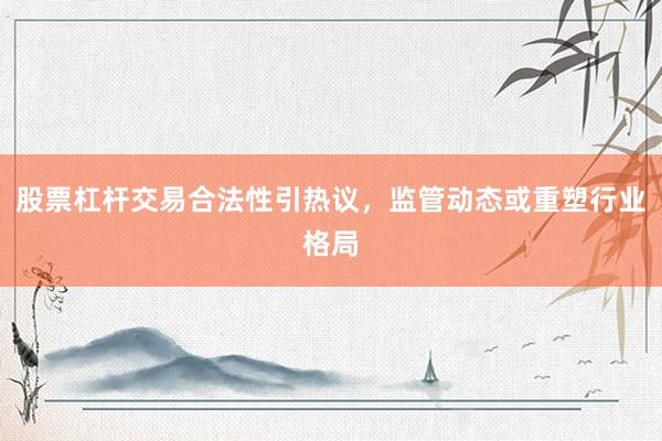 股票杠杆交易合法性引热议，监管动态或重塑行业格局