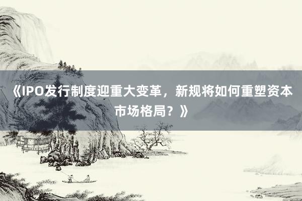 《IPO发行制度迎重大变革，新规将如何重塑资本市场格局？》