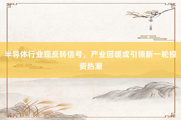 半导体行业现反转信号,产业回暖或引领新一轮投资热潮
