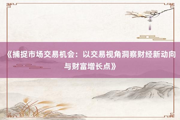 《捕捉市场交易机会：以交易视角洞察财经新动向与财富增长点》
