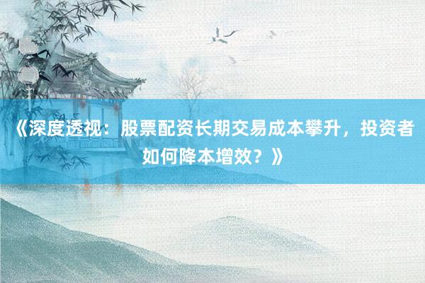 《深度透视：股票配资长期交易成本攀升，投资者如何降本增效？》