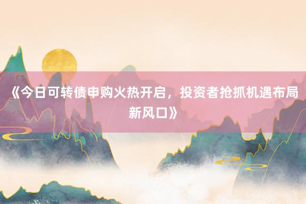 《今日可转债申购火热开启,投资者抢抓机遇布局新风口》