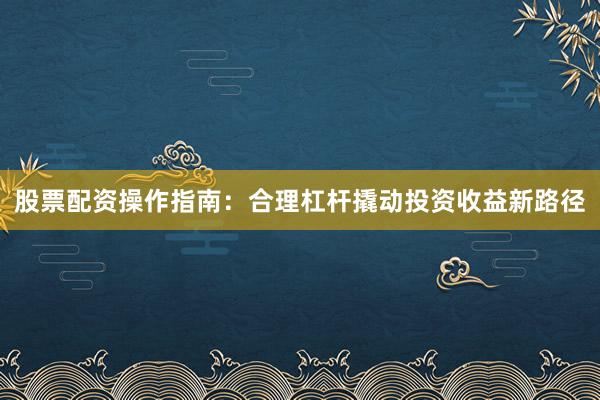 股票配资操作指南：合理杠杆撬动投资收益新路径