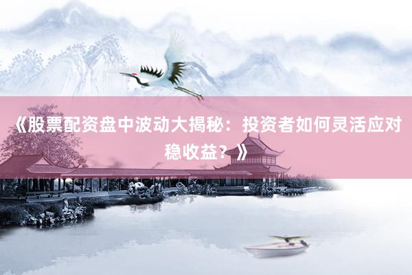 《股票配资盘中波动大揭秘：投资者如何灵活应对稳收益？》