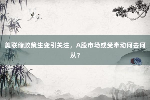 美联储政策生变引关注，A股市场或受牵动何去何从？