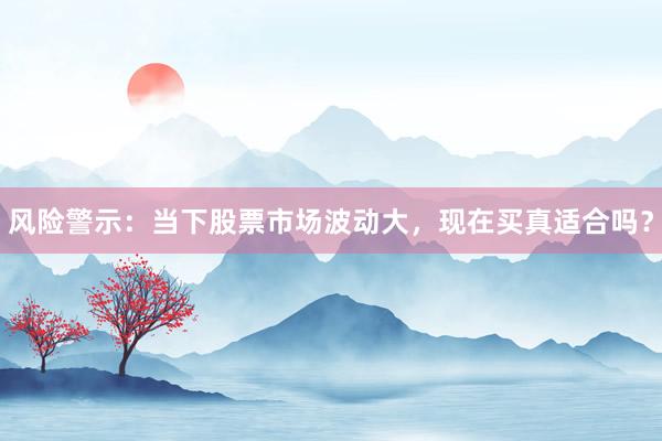 风险警示：当下股票市场波动大，现在买真适合吗？