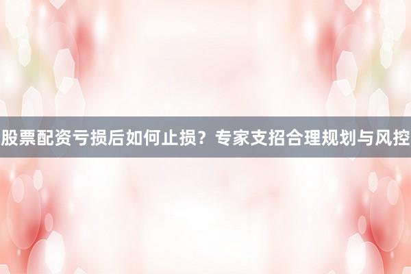 股票配资亏损后如何止损？专家支招合理规划与风控