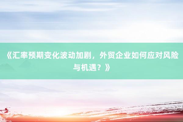 《汇率预期变化波动加剧，外贸企业如何应对风险与机遇？》