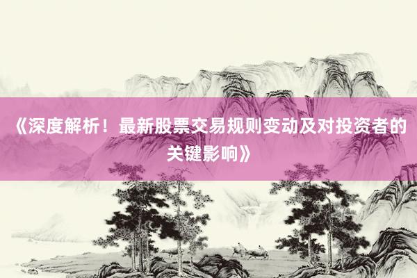 《深度解析！最新股票交易规则变动及对投资者的关键影响》