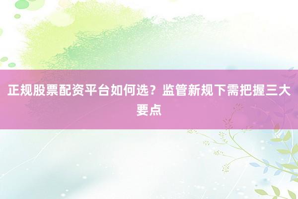 正规股票配资平台如何选？监管新规下需把握三大要点