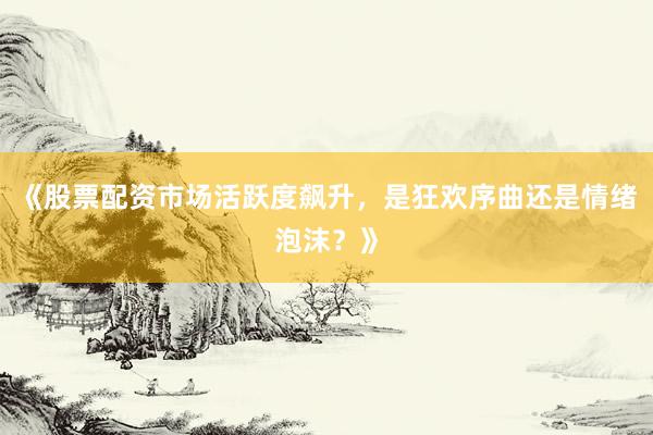 《股票配资市场活跃度飙升，是狂欢序曲还是情绪泡沫？》
