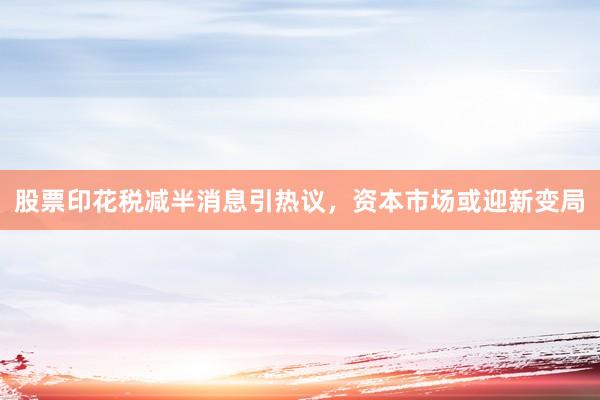 股票印花税减半消息引热议，资本市场或迎新变局