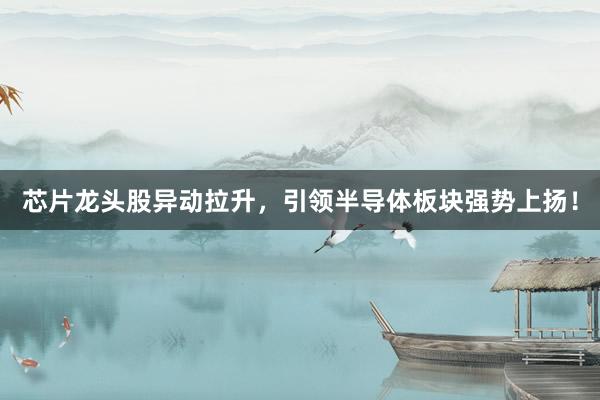 芯片龙头股异动拉升，引领半导体板块强势上扬！