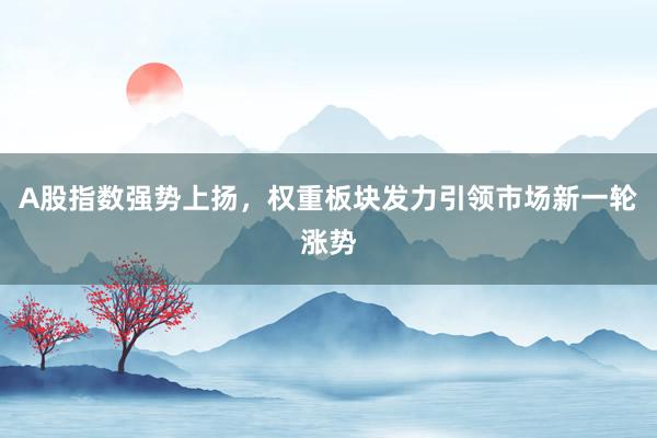 A股指数强势上扬，权重板块发力引领市场新一轮涨势