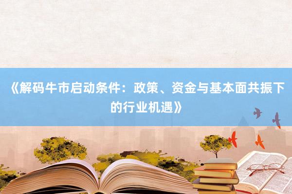 《解码牛市启动条件:政策、资金与基本面共振下的行业机遇》