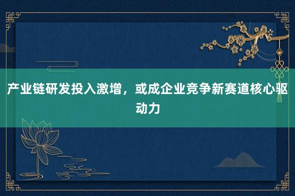 产业链研发投入激增，或成企业竞争新赛道核心驱动力