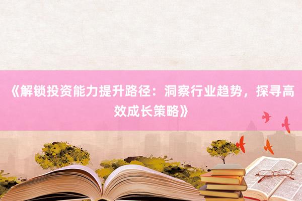 《解锁投资能力提升路径：洞察行业趋势，探寻高效成长策略》