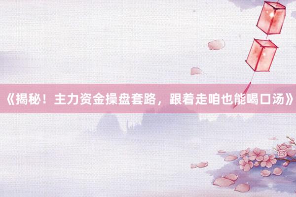 《揭秘！主力资金操盘套路，跟着走咱也能喝口汤》
