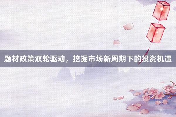 题材政策双轮驱动，挖掘市场新周期下的投资机遇