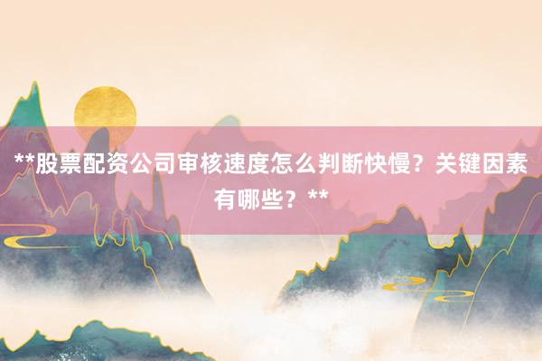 **股票配资公司审核速度怎么判断快慢？关键因素有哪些？**