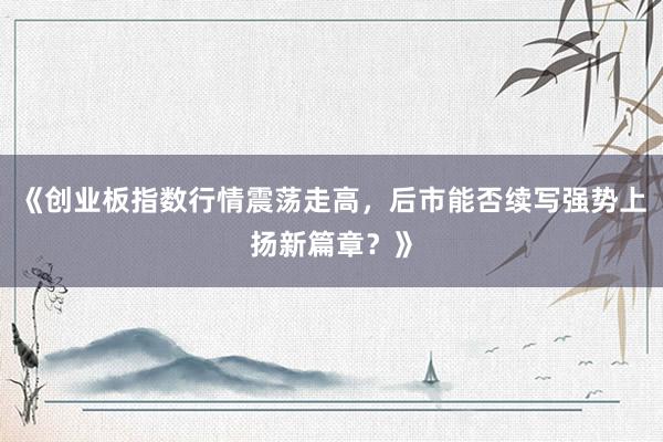 《创业板指数行情震荡走高，后市能否续写强势上扬新篇章？》