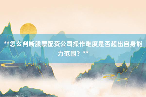 **怎么判断股票配资公司操作难度是否超出自身能力范围？**
