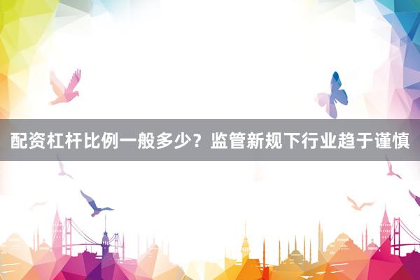 配资杠杆比例一般多少?监管新规下行业趋于谨慎